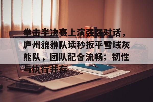 开云娱乐-拳击半决赛上演强强对话，庐州貔貅队读秒扳平雪域灰熊队，团队配合流畅；韧性与执行并存